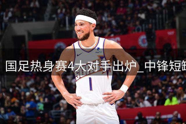国足热身赛4大对手出炉 中锋短缺成隐忧